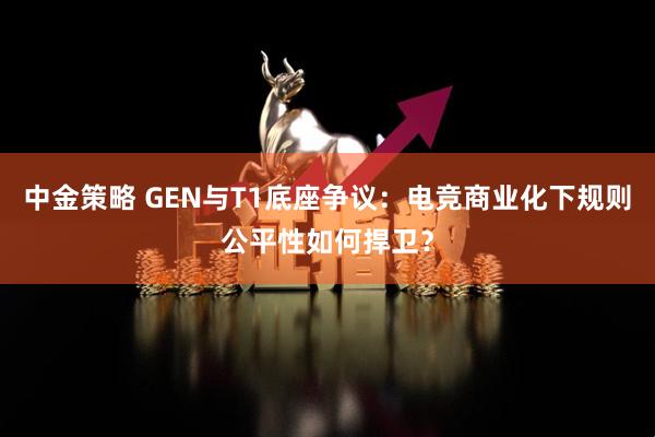 中金策略 GEN与T1底座争议:电竞商业化下规则公平性如何捍卫?