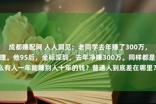 成都赚配网 人人洞见：老同学去年赚了300万，告诉我一些很深刻的道理。他95后，坐标深圳，去年净赚300万。同样都是95后，为什么有人一年能赚别人十年的钱？普通人到底差在哪里？他说的每句话都在戳破赚钱靠运气...