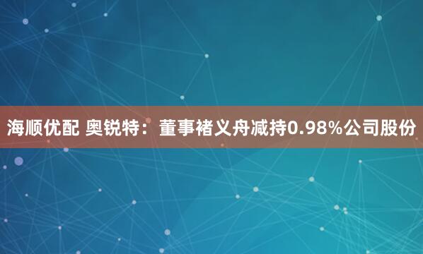 海顺优配 奥锐特：董事褚义舟减持0.98%公司股份