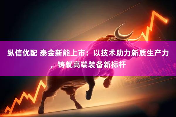 纵信优配 泰金新能上市:以技术助力新质生产力,铸就高端装备新标杆