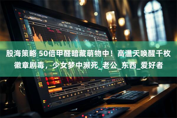 股海策略 50倍甲醛暗藏萌物中!高温天唤醒千枚徽章剧毒,少女梦中濒死_老公_东西_爱好者