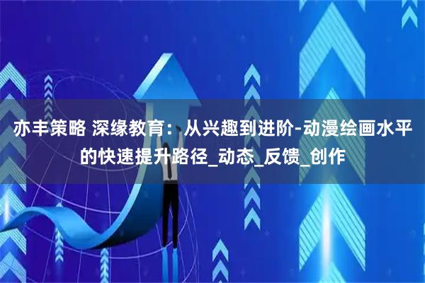 亦丰策略 深缘教育:从兴趣到进阶-动漫绘画水平的快速提升路径_动态_反馈_创作