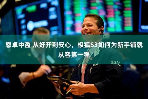 恩卓中盈 从好开到安心，极狐S3如何为新手铺就从容第一程