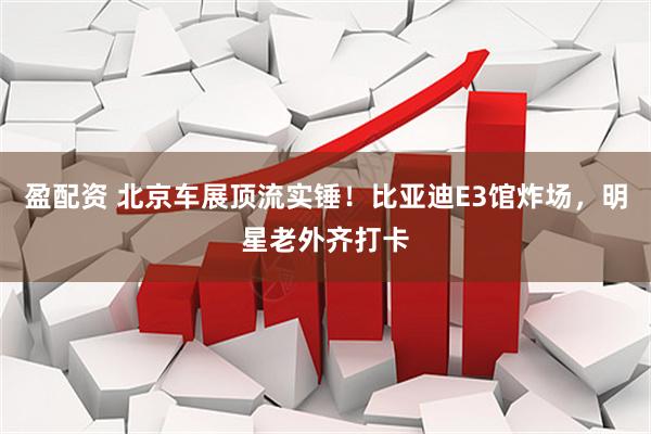 盈配资 北京车展顶流实锤！比亚迪E3馆炸场，明星老外齐打卡