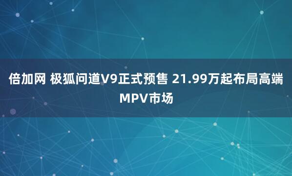 倍加网 极狐问道V9正式预售 21.99万起布局高端MPV市场