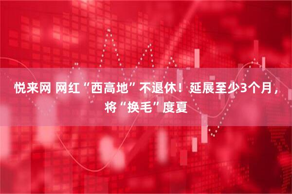 悦来网 网红“西高地”不退休！延展至少3个月，将“换毛”度夏