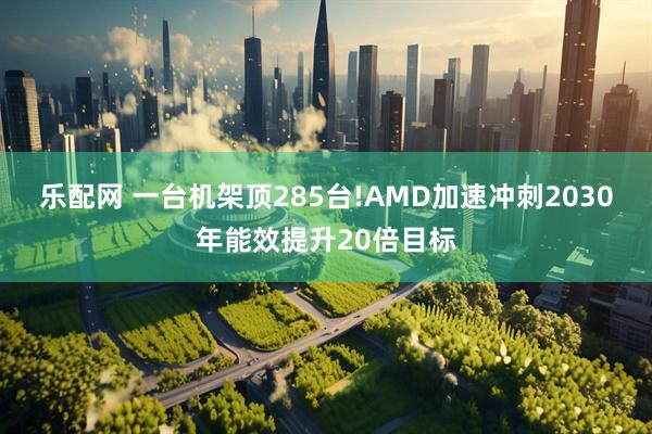 乐配网 一台机架顶285台!AMD加速冲刺2030年能效提升20倍目标
